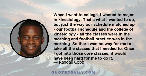 When I went to college, I wanted to major in kinesiology. That's what I wanted to do, but just the way our schedule matched up - our football schedule and the college of kinesiology - all the classes were in the morning 