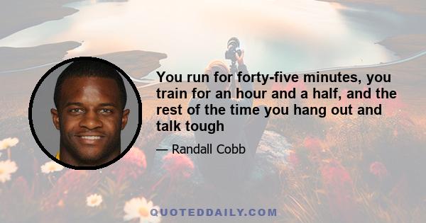 You run for forty-five minutes, you train for an hour and a half, and the rest of the time you hang out and talk tough