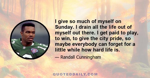 I give so much of myself on Sunday. I drain all the life out of myself out there. I get paid to play, to win, to give the city pride, so maybe everybody can forget for a little while how hard life is.