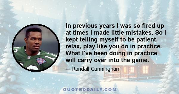 In previous years I was so fired up at times I made little mistakes. So I kept telling myself to be patient, relax, play like you do in practice. What I've been doing in practice will carry over into the game.