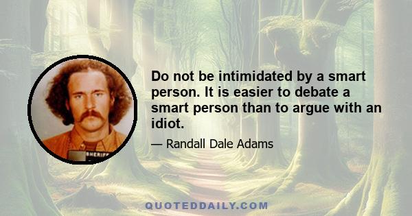 Do not be intimidated by a smart person. It is easier to debate a smart person than to argue with an idiot.