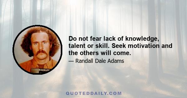 Do not fear lack of knowledge, talent or skill. Seek motivation and the others will come.