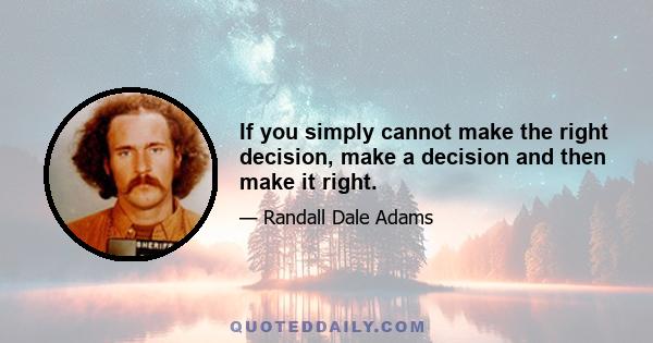 If you simply cannot make the right decision, make a decision and then make it right.