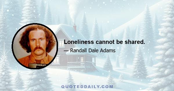 Loneliness cannot be shared.