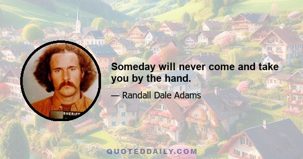 Someday will never come and take you by the hand.