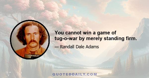 You cannot win a game of tug-o-war by merely standing firm.