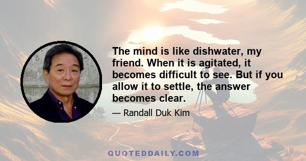 The mind is like dishwater, my friend. When it is agitated, it becomes difficult to see. But if you allow it to settle, the answer becomes clear.