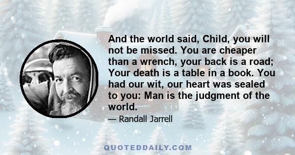 And the world said, Child, you will not be missed. You are cheaper than a wrench, your back is a road; Your death is a table in a book. You had our wit, our heart was sealed to you: Man is the judgment of the world.