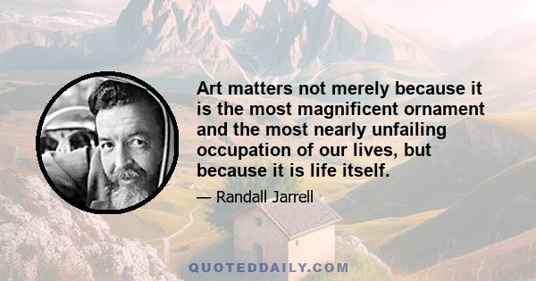 Art matters not merely because it is the most magnificent ornament and the most nearly unfailing occupation of our lives, but because it is life itself.