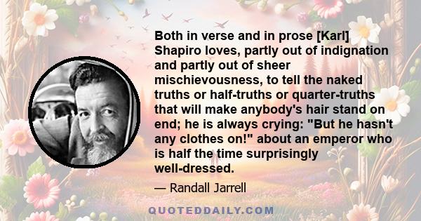 Both in verse and in prose [Karl] Shapiro loves, partly out of indignation and partly out of sheer mischievousness, to tell the naked truths or half-truths or quarter-truths that will make anybody's hair stand on end;