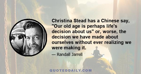 Christina Stead has a Chinese say, Our old age is perhaps life's decision about us or, worse, the decision we have made about ourselves without ever realizing we were making it.