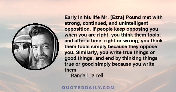 Early in his life Mr. [Ezra] Pound met with strong, continued, and unintelligent opposition. If people keep opposing you when you are right, you think them fools; and after a time, right or wrong, you think them fools