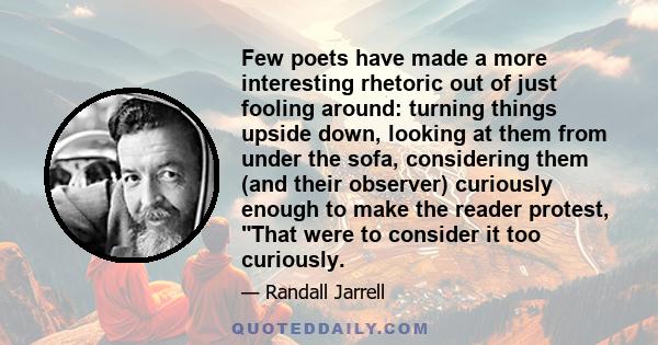 Few poets have made a more interesting rhetoric out of just fooling around: turning things upside down, looking at them from under the sofa, considering them (and their observer) curiously enough to make the reader