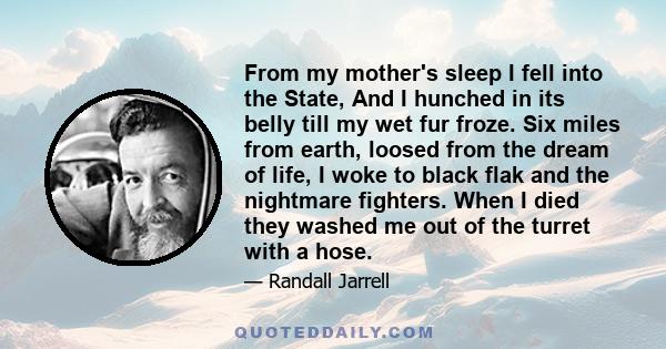 From my mother's sleep I fell into the State, And I hunched in its belly till my wet fur froze. Six miles from earth, loosed from the dream of life, I woke to black flak and the nightmare fighters. When I died they