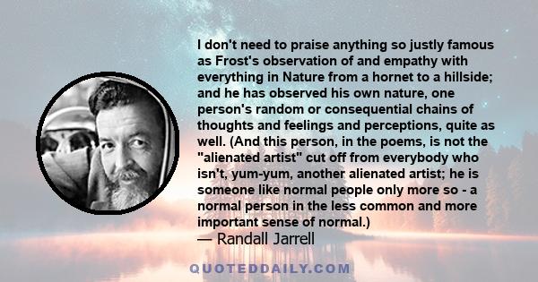 I don't need to praise anything so justly famous as Frost's observation of and empathy with everything in Nature from a hornet to a hillside; and he has observed his own nature, one person's random or consequential