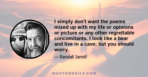 I simply don't want the poems mixed up with my life or opinions or picture or any other regrettable concomitants. I look like a bear and live in a cave; but you should worry.