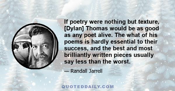 If poetry were nothing but texture, [Dylan] Thomas would be as good as any poet alive. The what of his poems is hardly essential to their success, and the best and most brilliantly written pieces usually say less than