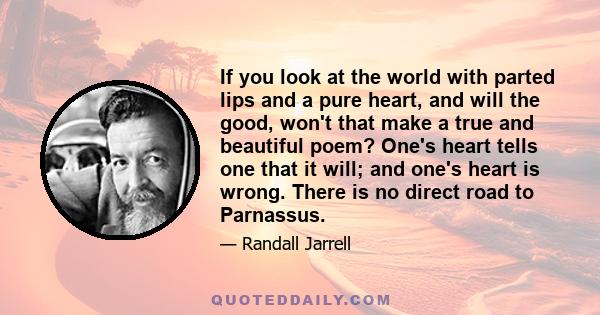 If you look at the world with parted lips and a pure heart, and will the good, won't that make a true and beautiful poem? One's heart tells one that it will; and one's heart is wrong. There is no direct road to