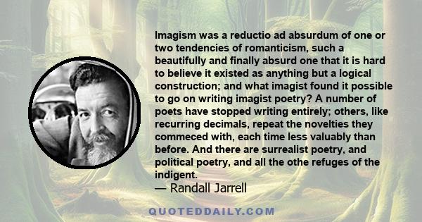 Imagism was a reductio ad absurdum of one or two tendencies of romanticism, such a beautifully and finally absurd one that it is hard to believe it existed as anything but a logical construction; and what imagist found