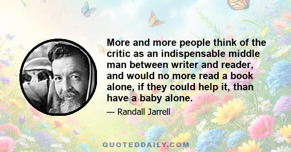 More and more people think of the critic as an indispensable middle man between writer and reader, and would no more read a book alone, if they could help it, than have a baby alone.