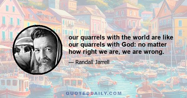 our quarrels with the world are like our quarrels with God: no matter how right we are, we are wrong.