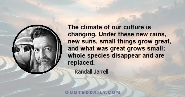 The climate of our culture is changing. Under these new rains, new suns, small things grow great, and what was great grows small; whole species disappear and are replaced.