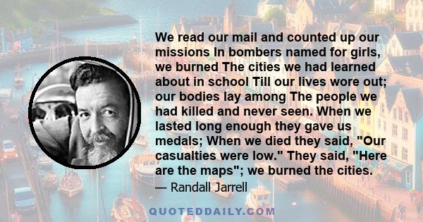 We read our mail and counted up our missions In bombers named for girls, we burned The cities we had learned about in school Till our lives wore out; our bodies lay among The people we had killed and never seen. When we 