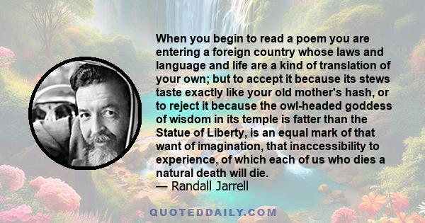 When you begin to read a poem you are entering a foreign country whose laws and language and life are a kind of translation of your own; but to accept it because its stews taste exactly like your old mother's hash, or