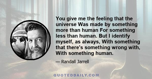 You give me the feeling that the universe Was made by something more than human For something less than human. But I identify myself, as always, With something that there's something wrong with, With something human.