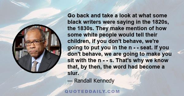 Go back and take a look at what some black writers were saying in the 1820s, the 1830s. They make mention of how some white people would tell their children, if you don't behave, we're going to put you in the n - -