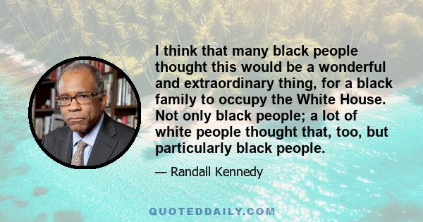 I think that many black people thought this would be a wonderful and extraordinary thing, for a black family to occupy the White House. Not only black people; a lot of white people thought that, too, but particularly