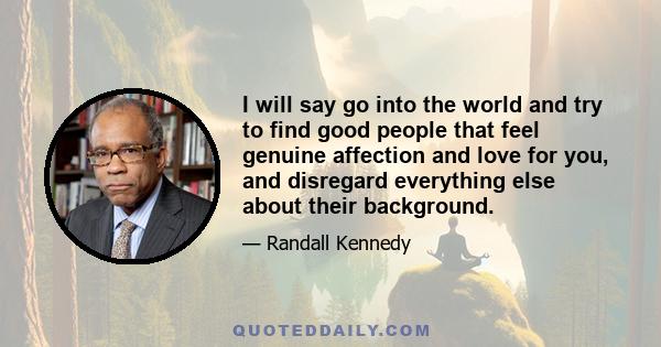 I will say go into the world and try to find good people that feel genuine affection and love for you, and disregard everything else about their background.