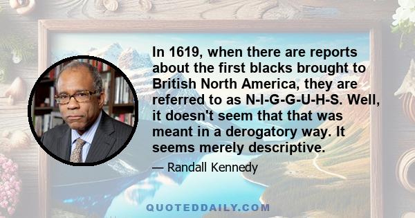 In 1619, when there are reports about the first blacks brought to British North America, they are referred to as N-I-G-G-U-H-S. Well, it doesn't seem that that was meant in a derogatory way. It seems merely descriptive.