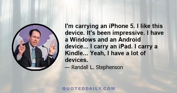 I'm carrying an iPhone 5. I like this device. It's been impressive. I have a Windows and an Android device... I carry an iPad. I carry a Kindle... Yeah, I have a lot of devices.