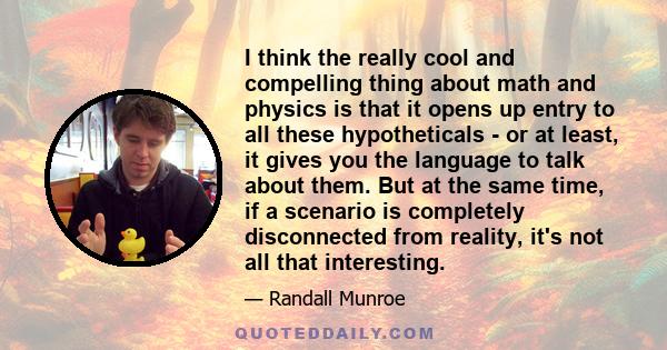 I think the really cool and compelling thing about math and physics is that it opens up entry to all these hypotheticals - or at least, it gives you the language to talk about them. But at the same time, if a scenario