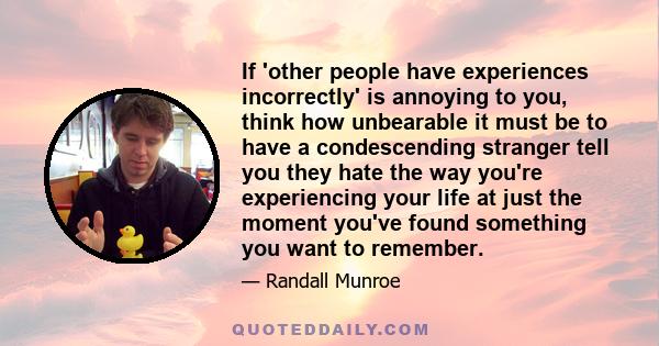 If 'other people have experiences incorrectly' is annoying to you, think how unbearable it must be to have a condescending stranger tell you they hate the way you're experiencing your life at just the moment you've