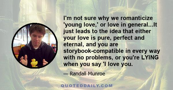 I'm not sure why we romanticize 'young love,' or love in general...It just leads to the idea that either your love is pure, perfect and eternal, and you are storybook-compatible in every way with no problems, or you're