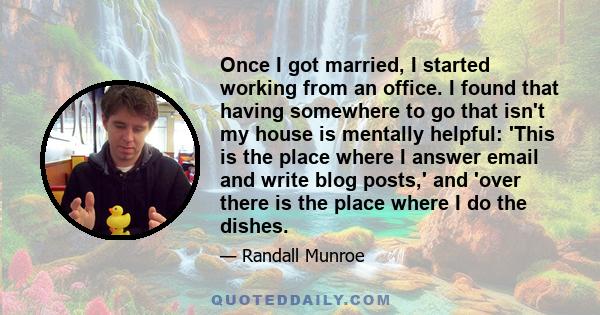 Once I got married, I started working from an office. I found that having somewhere to go that isn't my house is mentally helpful: 'This is the place where I answer email and write blog posts,' and 'over there is the