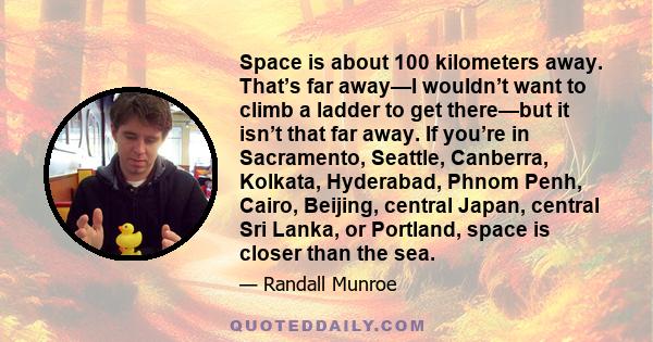 Space is about 100 kilometers away. That’s far away—I wouldn’t want to climb a ladder to get there—but it isn’t that far away. If you’re in Sacramento, Seattle, Canberra, Kolkata, Hyderabad, Phnom Penh, Cairo, Beijing,