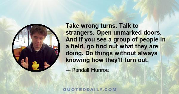 Take wrong turns. Talk to strangers. Open unmarked doors. And if you see a group of people in a field, go find out what they are doing. Do things without always knowing how they'll turn out.