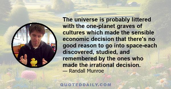 The universe is probably littered with the one-planet graves of cultures which made the sensible economic decision that there's no good reason to go into space-each discovered, studied, and remembered by the ones who