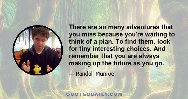 There are so many adventures that you miss because you're waiting to think of a plan. To find them, look for tiny interesting choices. And remember that you are always making up the future as you go.