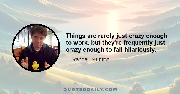 Things are rarely just crazy enough to work, but they're frequently just crazy enough to fail hilariously.