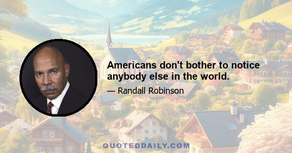 Americans don't bother to notice anybody else in the world.