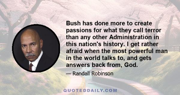 Bush has done more to create passions for what they call terror than any other Administration in this nation's history. I get rather afraid when the most powerful man in the world talks to, and gets answers back from,