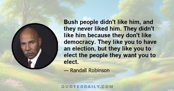 Bush people didn't like him, and they never liked him. They didn't like him because they don't like democracy. They like you to have an election, but they like you to elect the people they want you to elect.