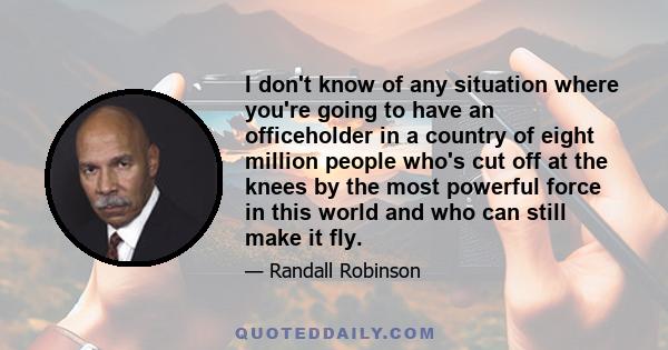 I don't know of any situation where you're going to have an officeholder in a country of eight million people who's cut off at the knees by the most powerful force in this world and who can still make it fly.