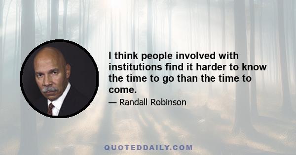 I think people involved with institutions find it harder to know the time to go than the time to come.