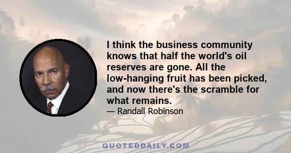 I think the business community knows that half the world's oil reserves are gone. All the low-hanging fruit has been picked, and now there's the scramble for what remains.