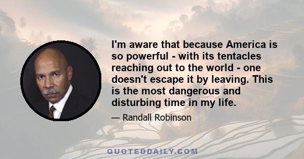 I'm aware that because America is so powerful - with its tentacles reaching out to the world - one doesn't escape it by leaving. This is the most dangerous and disturbing time in my life.